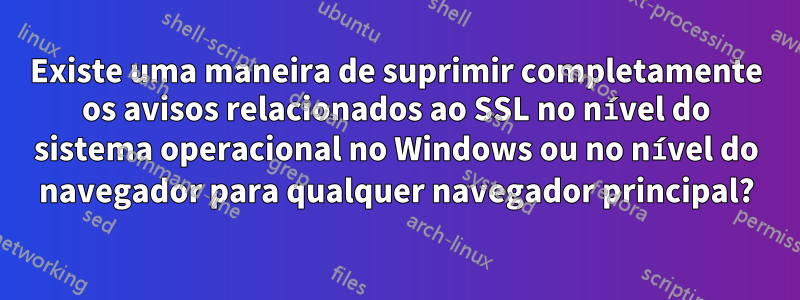 Existe uma maneira de suprimir completamente os avisos relacionados ao SSL no nível do sistema operacional no Windows ou no nível do navegador para qualquer navegador principal?