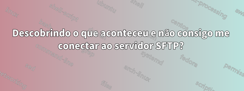 Descobrindo o que aconteceu e não consigo me conectar ao servidor SFTP?