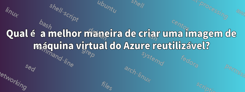 Qual é a melhor maneira de criar uma imagem de máquina virtual do Azure reutilizável?