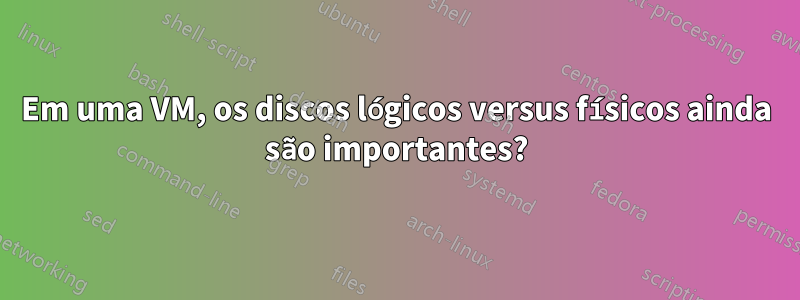 Em uma VM, os discos lógicos versus físicos ainda são importantes?