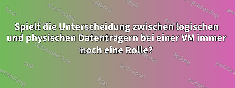 Spielt die Unterscheidung zwischen logischen und physischen Datenträgern bei einer VM immer noch eine Rolle?