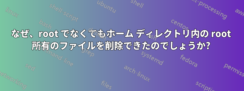 なぜ、root でなくてもホーム ディレクトリ内の root 所有のファイルを削除できたのでしょうか?