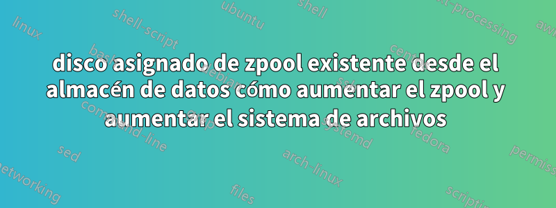 disco asignado de zpool existente desde el almacén de datos cómo aumentar el zpool y aumentar el sistema de archivos