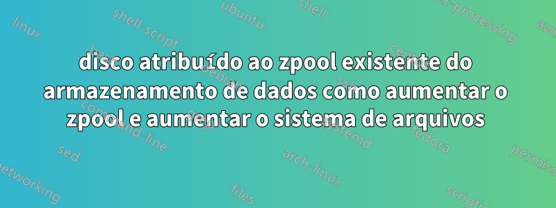 disco atribuído ao zpool existente do armazenamento de dados como aumentar o zpool e aumentar o sistema de arquivos