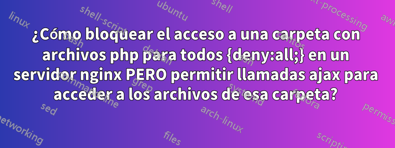 ¿Cómo bloquear el acceso a una carpeta con archivos php para todos {deny:all;} en un servidor nginx PERO permitir llamadas ajax para acceder a los archivos de esa carpeta?