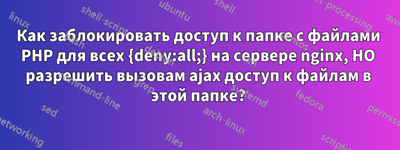 Как заблокировать доступ к папке с файлами PHP для всех {deny:all;} на сервере nginx, НО разрешить вызовам ajax доступ к файлам в этой папке?