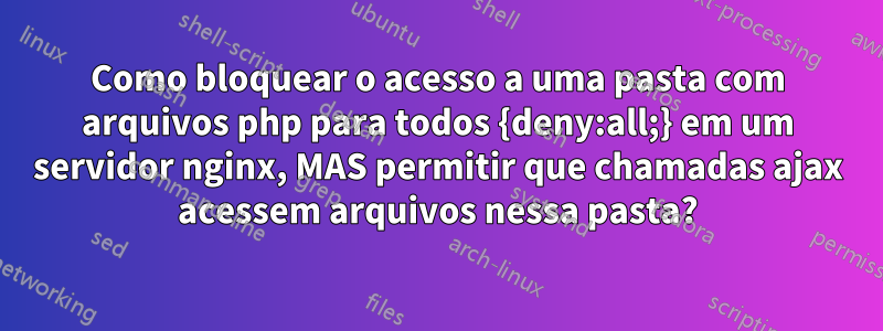 Como bloquear o acesso a uma pasta com arquivos php para todos {deny:all;} em um servidor nginx, MAS permitir que chamadas ajax acessem arquivos nessa pasta?