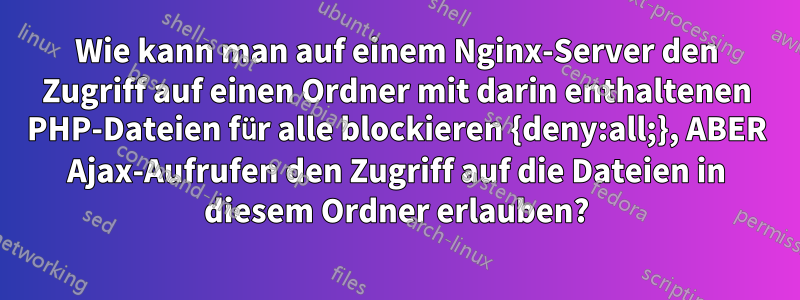 Wie kann man auf einem Nginx-Server den Zugriff auf einen Ordner mit darin enthaltenen PHP-Dateien für alle blockieren {deny:all;}, ABER Ajax-Aufrufen den Zugriff auf die Dateien in diesem Ordner erlauben?