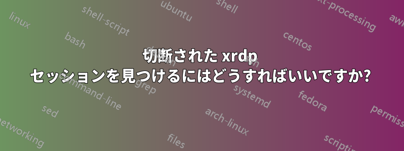 切断された xrdp セッションを見つけるにはどうすればいいですか?