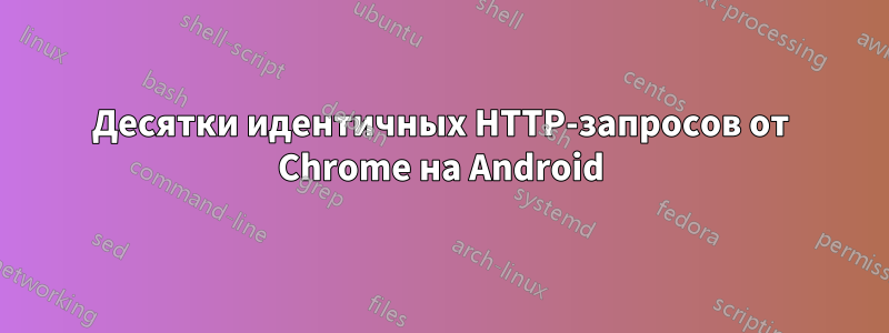 Десятки идентичных HTTP-запросов от Chrome на Android