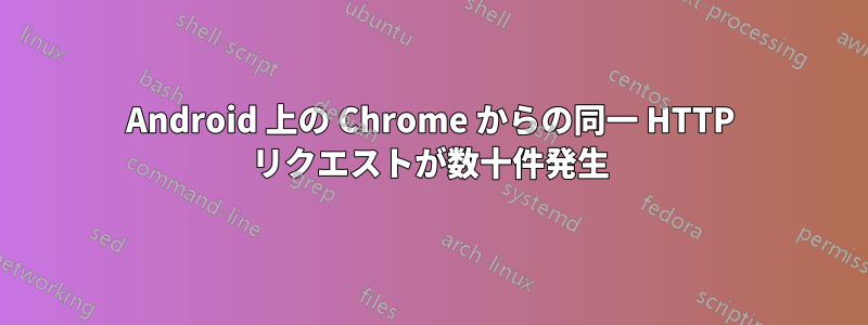 Android 上の Chrome からの同一 HTTP リクエストが数十件発生