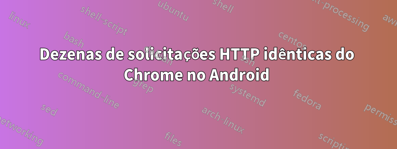 Dezenas de solicitações HTTP idênticas do Chrome no Android