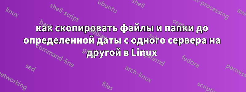 как скопировать файлы и папки до определенной даты с одного сервера на другой в Linux