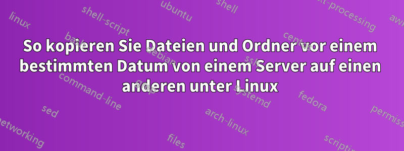 So kopieren Sie Dateien und Ordner vor einem bestimmten Datum von einem Server auf einen anderen unter Linux