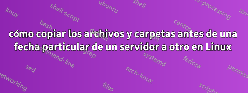 cómo copiar los archivos y carpetas antes de una fecha particular de un servidor a otro en Linux