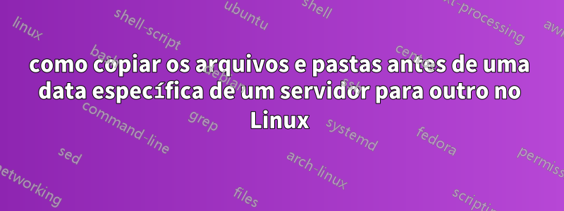 como copiar os arquivos e pastas antes de uma data específica de um servidor para outro no Linux