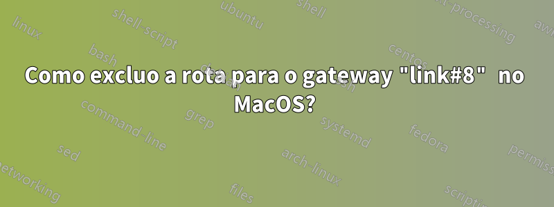 Como excluo a rota para o gateway "link#8" no MacOS?