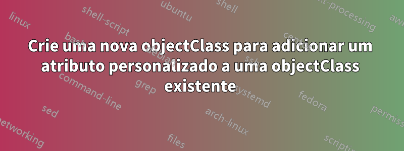 Crie uma nova objectClass para adicionar um atributo personalizado a uma objectClass existente