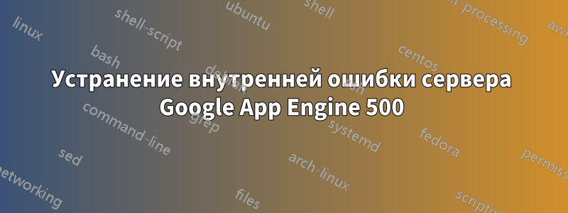 Устранение внутренней ошибки сервера Google App Engine 500