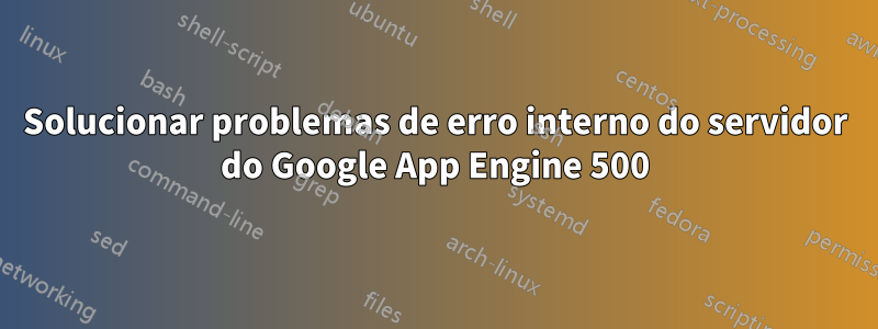 Solucionar problemas de erro interno do servidor do Google App Engine 500