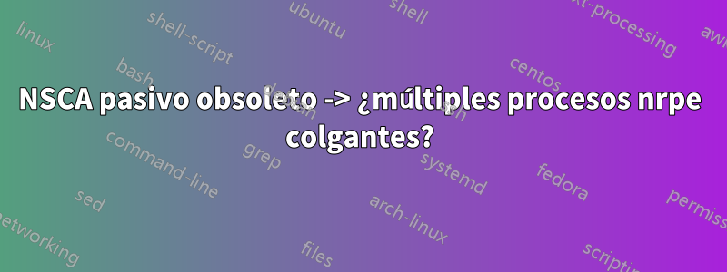 NSCA pasivo obsoleto -> ¿múltiples procesos nrpe colgantes?