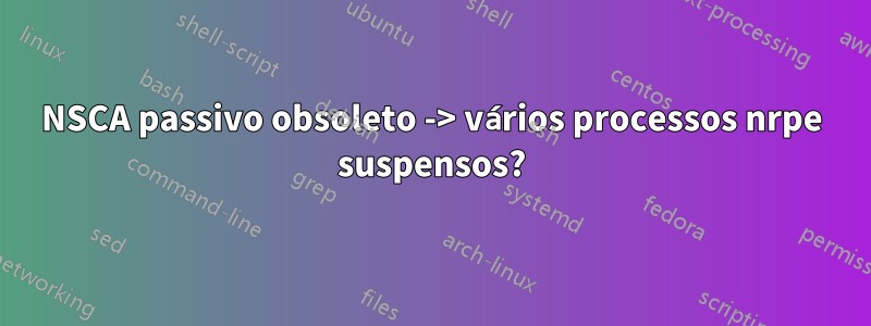 NSCA passivo obsoleto -> vários processos nrpe suspensos?