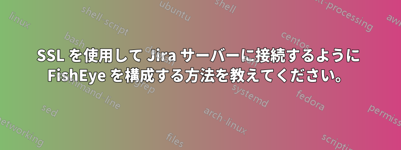 SSL を使用して Jira サーバーに接続するように FishEye を構成する方法を教えてください。