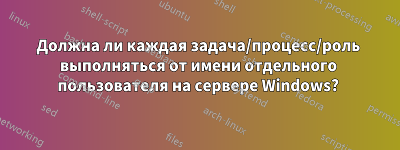 Должна ли каждая задача/процесс/роль выполняться от имени отдельного пользователя на сервере Windows?