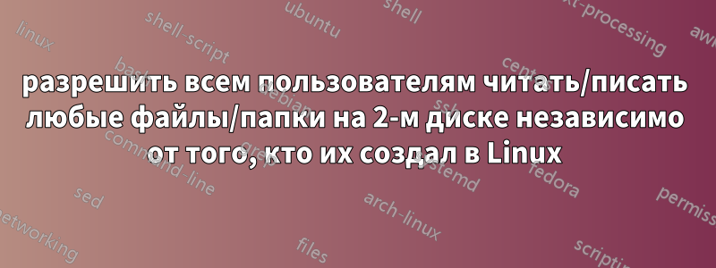 разрешить всем пользователям читать/писать любые файлы/папки на 2-м диске независимо от того, кто их создал в Linux