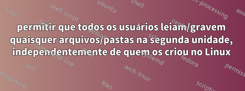 permitir que todos os usuários leiam/gravem quaisquer arquivos/pastas na segunda unidade, independentemente de quem os criou no Linux