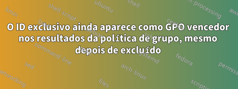 O ID exclusivo ainda aparece como GPO vencedor nos resultados da política de grupo, mesmo depois de excluído