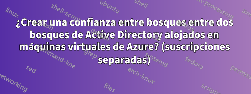 ¿Crear una confianza entre bosques entre dos bosques de Active Directory alojados en máquinas virtuales de Azure? (suscripciones separadas)