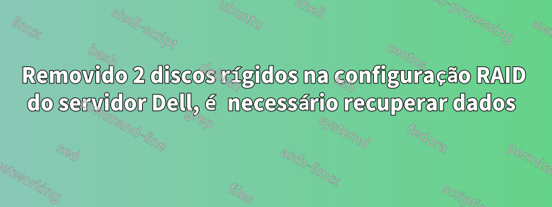 Removido 2 discos rígidos na configuração RAID do servidor Dell, é necessário recuperar dados 