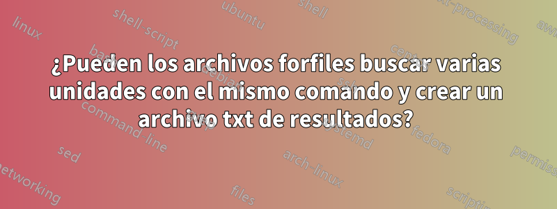 ¿Pueden los archivos forfiles buscar varias unidades con el mismo comando y crear un archivo txt de resultados?