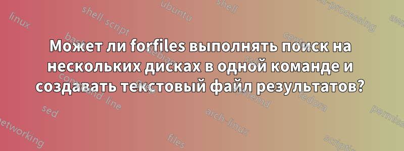 Может ли forfiles выполнять поиск на нескольких дисках в одной команде и создавать текстовый файл результатов?