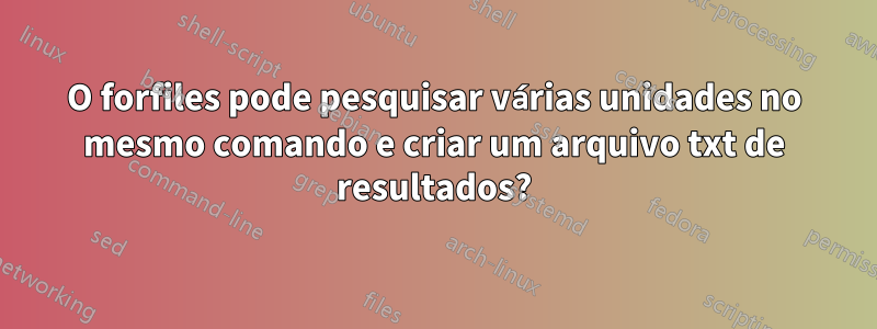 O forfiles pode pesquisar várias unidades no mesmo comando e criar um arquivo txt de resultados?