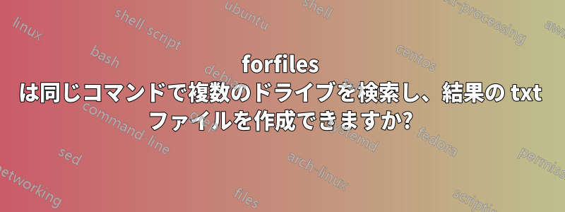 forfiles は同じコマンドで複数のドライブを検索し、結果の txt ファイルを作成できますか?