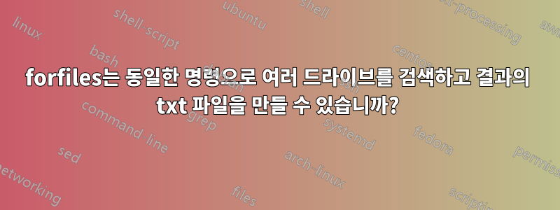 forfiles는 동일한 명령으로 여러 드라이브를 검색하고 결과의 txt 파일을 만들 수 있습니까?