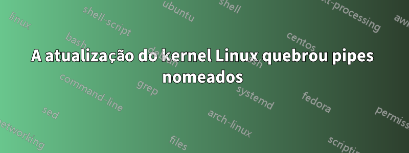 A atualização do kernel Linux quebrou pipes nomeados