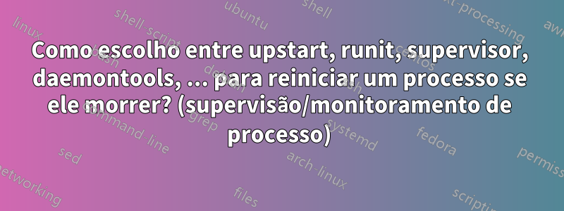 Como escolho entre upstart, runit, supervisor, daemontools, ... para reiniciar um processo se ele morrer? (supervisão/monitoramento de processo)