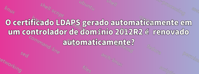 O certificado LDAPS gerado automaticamente em um controlador de domínio 2012R2 é renovado automaticamente?