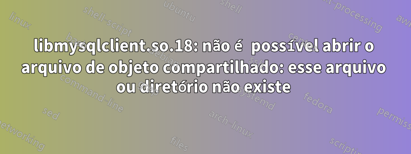 libmysqlclient.so.18: não é possível abrir o arquivo de objeto compartilhado: esse arquivo ou diretório não existe