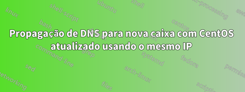 Propagação de DNS para nova caixa com CentOS atualizado usando o mesmo IP