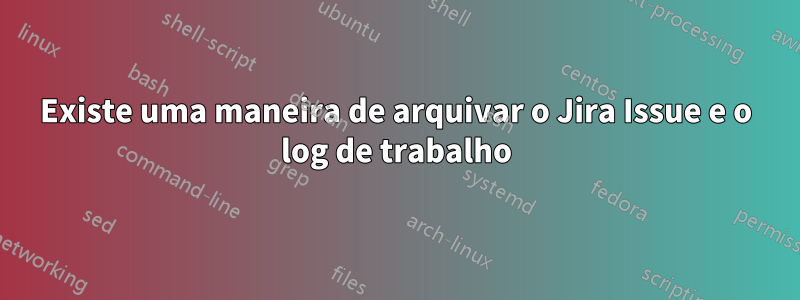 Existe uma maneira de arquivar o Jira Issue e o log de trabalho