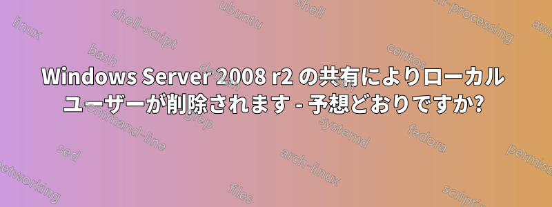 Windows Server 2008 r2 の共有によりローカル ユーザーが削除されます - 予想どおりですか?