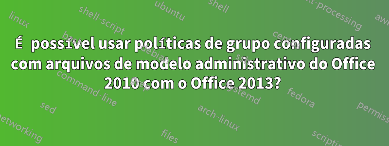 É possível usar políticas de grupo configuradas com arquivos de modelo administrativo do Office 2010 com o Office 2013?