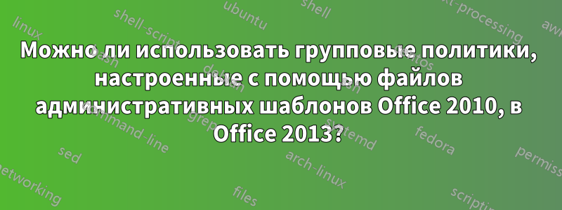 Можно ли использовать групповые политики, настроенные с помощью файлов административных шаблонов Office 2010, в Office 2013?