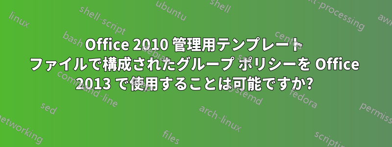 Office 2010 管理用テンプレート ファイルで構成されたグループ ポリシーを Office 2013 で使用することは可能ですか?