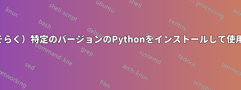 （おそらく）特定のバージョンのPythonをインストールして使用する