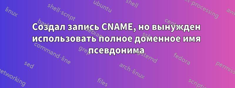 Создал запись CNAME, но вынужден использовать полное доменное имя псевдонима